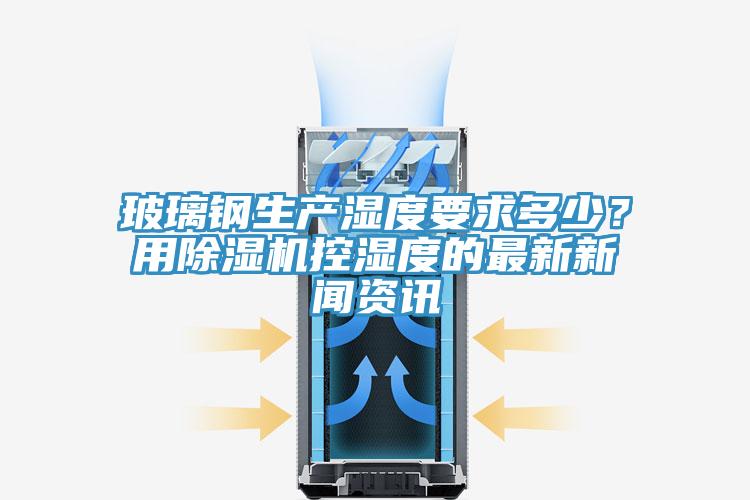 玻璃鋼生產(chǎn)濕度要求多少？用除濕機(jī)控濕度的最新新聞資訊