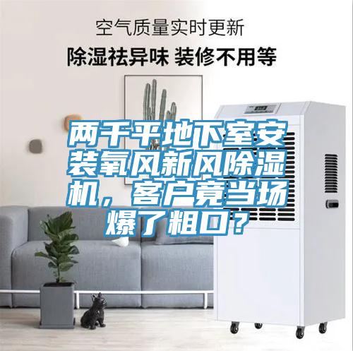 兩千平地下室安裝氧風(fēng)新風(fēng)除濕機(jī)，客戶竟當(dāng)場(chǎng)爆了粗口？