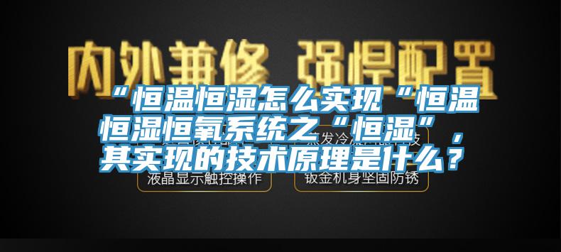 “恒溫恒濕怎么實現(xiàn)“恒溫恒濕恒氧系統(tǒng)之“恒濕”，其實現(xiàn)的技術原理是什么？