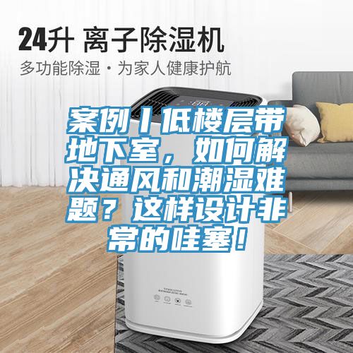 案例丨低樓層帶地下室，如何解決通風和潮濕難題？這樣設(shè)計非常的哇塞！