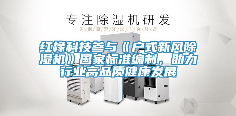 紅橡科技參與《戶式新風除濕機》國家標準編制，助力行業(yè)高品質(zhì)健康發(fā)展